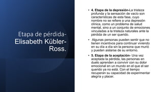 Etapa de pérdida-
Elisabeth Kübler-
Ross.
• 4. Etapa de la depresión-La tristeza
profunda y la sensación de vacío son
características de esta fase, cuyo
nombre no se refiere a una depresión
clínica, como un problema de salud
mental, sino a un conjunto de emociones
vinculadas a la tristeza naturales ante la
pérdida de un ser querido.
• Algunas personas pueden sentir que no
tienen incentivos para continuar viviendo
en su día a día sin la persona que murió
y pueden aislarse de su entorno.
• 5. Etapa de la aceptación- Una vez
aceptada la pérdida, las personas en
duelo aprenden a convivir con su dolor
emocional en un mundo en el que el ser
querido ya no está. Con el tiempo
recuperan su capacidad de experimentar
alegría y placer.
 