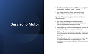 Desarrollo Motor
• Se refiere a la adquisición de habilidades que implican
movimiento, como asir, gatear y caminar.
• Las edades promedio en que se alcanzan dichas
habilidades se denominan normas del desarrollo.
Eg. A los 9 meses, el niño puede pararse mientras se
sostiene de algo.
• Los padres pueden acelerar la adquisición de
habilidades motoras de los niños proporcionándoles
mucho entrenamiento, aliento y práctica.
• Buena parte del desarrollo motor temprano consiste en
sustituir los reflejos por acciones voluntarias.
• El desarrollo motor procede de manera proximodistal,
de lo más cercano al centro del cuerpo a lo más lejano
del centro.
• La maduración se refiere a los procesos biológicos que
se despliegan a medida que la persona cree y que
contribuyen a secuencias ordenadas de los cambios del
desarrollo.
 