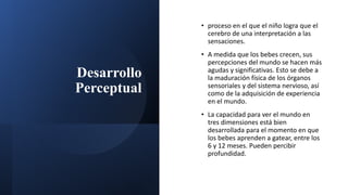 Desarrollo
Perceptual
• proceso en el que el niño logra que el
cerebro de una interpretación a las
sensaciones.
• A medida que los bebes crecen, sus
percepciones del mundo se hacen más
agudas y significativas. Esto se debe a
la maduración física de los órganos
sensoriales y del sistema nervioso, así
como de la adquisición de experiencia
en el mundo.
• La capacidad para ver el mundo en
tres dimensiones está bien
desarrollada para el momento en que
los bebes aprenden a gatear, entre los
6 y 12 meses. Pueden percibir
profundidad.
 