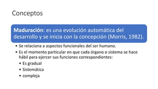 Conceptos
Maduración: es una evolución automática del
desarrollo y se inicia con la concepción (Morris, 1982).
• Se relaciona a aspectos funcionales del ser humano.
• Es el momento particular en que cada órgano o sistema se hace
hábil para ejercer sus funciones correspondientes:
• Es gradual
• Sistemática
• compleja
 