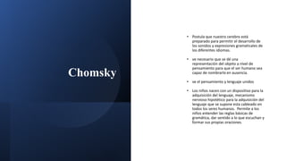 Chomsky
• Postula que nuestro cerebro está
preparado para permitir el desarrollo de
los sonidos y expresiones gramaticales de
los diferentes idiomas.
• ve necesario que se dé una
representación del objeto a nivel de
pensamiento para que el ser humano sea
capaz de nombrarlo en ausencia.
• ve el pensamiento y lenguaje unidos
• Los niños nacen con un dispositivo para la
adquisición del lenguaje, mecanismo
nervioso hipotético para la adquisición del
lenguaje que se supone esta cableado en
todos los seres humanos. Permite a los
niños entender las reglas básicas de
gramática, dar sentido a lo que escuchan y
formar sus propias oraciones.
 