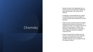 Chomsky
- Nuestro cerebro está organizado de una
manera que nos va a permitir trabajar las
áreas gramaticales y de sonido de los
idiomas.
- El lenguaje y el pensamiento van unidos,
es necesario que ocurra una imagen en
nuestro cerebro para nombrarlo si no está
presente.
- Todos los seres humanos tienen principios
fundamentales desde el nacimiento. El
lenguaje es innato. Se rechaza la teoría de
que los niños aprenden a hablar solo
imitando a otras personas, el escuchar a
otros hablando estimula la habilidad
innata del niño.
- Propone la gramática transformacional
como un sistema que permiten describir
las reglas que determinan todas las
posibles oraciones que se pueden formar
en cualquier idioma.
 