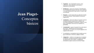 Jean Piaget-
Conceptos
básicos
• Cognición – arte o facultad de conocer, como
conocemos, como obtenemos, procesamos y
empleamos la información.
• Inteligencia – proceso de construir el entendimiento.
Es el resultado del encuentro del niño con su ambiente
y la experimentación de lo que conoce y lo nuevo que
se le presenta.
• Esquema – acción organizada que aplicada al mundo
nos da conocimiento. Cada unidad de la estructura
cognoscitiva.
• Asimilación – proceso de aplicar el esquema. Acto de
incorporar objetos o aspectos de los objetos a las
actividades aprendidas con antelación. Adquirir o usar
algo ya aprendido. Ejercicio de las respuestas ya
aprendidas.
• Acomodación – ajustar el esquema a las cosas nuevas
que conoce. Modificación de una actividad o
capacidad que ya se posee con el fin de adaptarse a las
exigencias del entorno.
• La asimilación y acomodación son los medios por los
que el individuo se relaciona y adapta al mundo.
• Adaptación – cambios en un organismo en respuesta
al ambiente. Se supone que dichos cambios facilitan
las interacciones con el medio. La adaptación
desempeña un papel crucial en la teoría de Piaget.
 