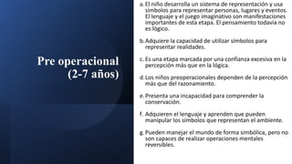 Pre operacional
(2-7 años)
a.El niño desarrolla un sistema de representación y usa
símbolos para representar personas, lugares y eventos.
El lenguaje y el juego imaginativo son manifestaciones
importantes de esta etapa. El pensamiento todavía no
es lógico.
b.Adquiere la capacidad de utilizar símbolos para
representar realidades.
c. Es una etapa marcada por una confianza excesiva en la
percepción más que en la lógica.
d.Los niños preoperacionales dependen de la percepción
más que del razonamiento.
e.Presenta una incapacidad para comprender la
conservación.
f. Adquieren el lenguaje y aprenden que pueden
manipular los símbolos que representan el ambiente.
g.Pueden manejar el mundo de forma simbólica, pero no
son capaces de realizar operaciones mentales
reversibles.
 
