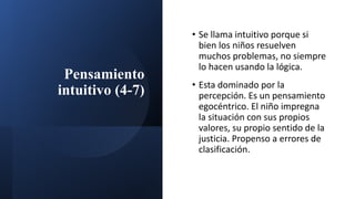 Pensamiento
intuitivo (4-7)
• Se llama intuitivo porque si
bien los niños resuelven
muchos problemas, no siempre
lo hacen usando la lógica.
• Esta dominado por la
percepción. Es un pensamiento
egocéntrico. El niño impregna
la situación con sus propios
valores, su propio sentido de la
justicia. Propenso a errores de
clasificación.
 