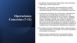 Operaciones
Concretas (7-11)
a. Se adquiere un pensamiento operacional, utiliza principios
lógicos para realizar operaciones.
b. Operación – pensamiento, acto internalizado o mental.
Transformación, manipulación, y reorganización de las
estructuras mentales a fin de resolver problemas concretos.
c. Comprenden el principio de conservación: capacidad para
determinar que las propiedades cuantitativas no son
afectadas por la transformación de las formas o cualquier
otra modificación. Depende de 3 reglas básicas: identidad
(nada es agregado o quitado, por lo tanto la cantidad no
cambia), reversibilidad (se puede deshacer cualquier cosa
que se haya hecho para probar que la cantidad no cambia), y
compensación (las peculiaridades perceptuales engañosas se
compensan por otras igualmente engañosas pero opuestas).
d. Es incapaz de razonar lógicamente sobre acontecimientos o
situaciones hipotéticas y no puede ir de lo real a lo posible o
de lo posible a lo presente.
e. Muestra mayor capacidad para el razonamiento lógico,
aunque limitado a las cosas que experimenta realmente.
 