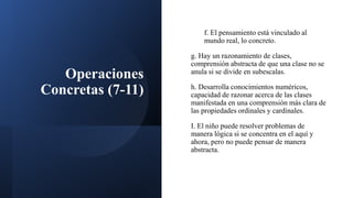 Operaciones
Concretas (7-11)
f. El pensamiento está vinculado al
mundo real, lo concreto.
g. Hay un razonamiento de clases,
comprensión abstracta de que una clase no se
anula si se divide en subescalas.
h. Desarrolla conocimientos numéricos,
capacidad de razonar acerca de las clases
manifestada en una comprensión más clara de
las propiedades ordinales y cardinales.
I. El niño puede resolver problemas de
manera lógica si se concentra en el aquí y
ahora, pero no puede pensar de manera
abstracta.
 