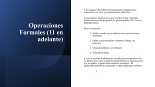 Operaciones
Formales (11 en
adelante)
F. Son capaces de emplear el razonamiento inductivo para
sistematizar sus ideas y construir teorías sobre ellas.
g. Son capaces de pasar de lo que es real a lo que es posible,
pueden pensar en lo que podría ser, proyectándole en el futuro y
haciendo planes.
Tiene 4 categorías:
1. Puede entender varias explicaciones para un mismo
fenómeno
2. Opera con posibilidades contrarias, trabaja con
opuestos
3. Entiende símbolos y el abstracto
4. Entiende la ironía
h. Esto le permite al adolescente entender las incongruencias de
los padres, por lo que comienzan los problemas de comunicación
con los padres, el padre debe mantener un balance. El
adolescente comienza a cuestionar y a preocuparse por el futuro.
•
 