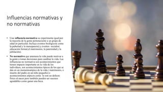 Influencias normativas y
no normativas
• Una influencia normativa se experimenta igual por
la mayoría de la gente perteneciente a un grupo de
edad en particular. Incluye eventos biológicos( como
la pubertad y la menopausia) y eventos sociales(
educación formal,el matrimonio, la paternidad y la
jubilación).
• No normativo que amenaza la vida puede motivar a
la gente a tomar decisiones para cambiar la vida. Las
influencias no normativa son acontecimientos que
tienen impacto importante en la vida de los
individuos, son acontecimientos típicos de los que se
dan en un momentoatipico de la vida ( matrimonio, o
muerte del padre en un niño pequeño) o
acontecimientos atípicos como lo son un defecto
físico al nacer pero también pueden ser sucesos
agradables como ganar una beca.
 
