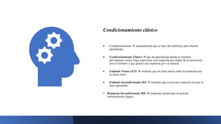 Condicionamiento clásico
 Condicionamiento  manipulación que se hace del ambiente para obtener
aprendizaje.
 Condicionamiento Clásico  tipo de aprendizaje donde el estímulo
previamente neutro llega a provocar una respuesta por medio de la asociación
con el estímulo y que genera una respuesta por vía natural.
 Estímulo Neutro (EN)  estímulo que no tiene efecto sobre la respuesta que
se desea tener.
 Estímulo Incondicionado (EI)  estímulo que evoca una respuesta sin que se
haya aprendido.
• Respuesta Incondicionada (RI)  respuesta natural que no precisa
entrenamiento alguno.
 