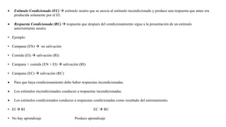  Estímulo Condicionado (EC)  estímulo neutro que se asocia al estímulo incondicionado y produce una respuesta que antes era
producida solamente por el EI.
 Respuesta Condicionada (RC)  respuesta que después del condicionamiento sigue a la presentación de un estímulo
anteriormente neutro.
• Ejemplo:
• Campana (EN)  no salivación
• Comida (EI)  salivación (RI)
• Campana + comida (EN + EI)  salivación (RI)
• Campana (EC)  salivación (RC)
 Para que haya condicionamiento debe haber respuestas incondicionadas.
 Los estímulos incondicionados conducen a respuestas incondicionadas.
 Los estímulos condicionados conducen a respuestas condicionadas como resultado del entrenamiento.
• EI  RI EC  RC
• No hay aprendizaje Produce aprendizaje
 