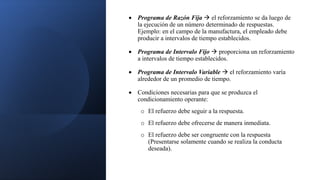  Programa de Razón Fija  el reforzamiento se da luego de
la ejecución de un número determinado de respuestas.
Ejemplo: en el campo de la manufactura, el empleado debe
producir a intervalos de tiempo establecidos.
 Programa de Intervalo Fijo  proporciona un reforzamiento
a intervalos de tiempo establecidos.
 Programa de Intervalo Variable  el reforzamiento varía
alrededor de un promedio de tiempo.
 Condiciones necesarias para que se produzca el
condicionamiento operante:
o El refuerzo debe seguir a la respuesta.
o El refuerzo debe ofrecerse de manera inmediata.
o El refuerzo debe ser congruente con la respuesta
(Presentarse solamente cuando se realiza la conducta
deseada).
 