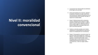 Nivel II: moralidad
convencional
a. Las personas han interiorizado los estándares
de las figuras de autoridad.
b. Están preocupadas por ser buenas, agradar a
los demás y mantener el orden social. Este
nivel alcanza por lo general después de los 10,
muchas personas nunca avanzan más allá, ni
siquiera en la edad adulta.
c. Etapa 3: Mantenimiento de las relaciones
mutuas, aprobación de los demás, la regla
dorada: los niños desean agradar y ayudar a
otros, pueden juzgar las intenciones de los
demás y desarrollar sus propias ideas de lo
que es una buena persona.
d. Evalúan un acto de acuerdo con el motivo
subyacente o el desempeño de la persona y
toman en consideración las circunstancias.
e. Etapa 4: Preocupación y conciencia social: las
personas están preocupadas por cumplir sus
deberes, mostrando respeto por la autoridad
superior y manteniendo el orden social.
Consideran que un acto siempre es erróneo,
independientemente del motivo o las
circunstancias, si viola una regla o daña a
otros.
 
