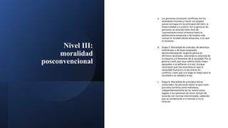 Nivel III:
moralidad
posconvencional
a. Las personas reconocen conflictos con los
estándares morales y hacen sus propios
juicios con base en los principios del bien, la
imparcialidad y la justicia. Por lo general, las
personas no alcanzan este nivel de
razonamiento moral al menos hasta la
adolescencia temprana o de manera más
común en la edad adulta temprana, si es que
lo alcanzan.
b. Etapa 5: Moralidad de contrato, de derechos
individuales y de leyes aceptadas
democráticamente: la gente piensa en
términos racionales, valorando la voluntad de
la mayoría y el bienestar de la sociedad. Por lo
general creen que esos valores están mejor
apoyados si se adhieren a la ley. Aunque
reconocen que hay oraciones en que la
necesidad humana y la ley entran en
conflicto, creen que a la larga es mejor para la
sociedad si se obedece la ley.
c. Etapa 6: Moralidad de principios éticos
universales: las personas hacen lo que creen
que esta correcto como individuos,
independientemente de las restricciones
legales o las opiniones de otros. Actúan de
acuerdo con normas interiorizadas, sabiendo
que se condenarían a sí mismos si no lo
hicieran.
 