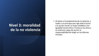 Nivel 3: moralidad
de la no violencia
• Al elevar el mandamiento de no lastimar a
nadie a un principio que rige todo el juicio
y la acción moral, la mujer establece una
igualdad moral entre sí misma y los otros y
es entonces capaz de asumir la
responsabilidad de elegir en los dilemas
morales.
 