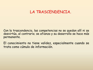 Con la trascendencia, las competencias no se quedan allí ni se
desvirtúa, al contrario; se afianza y su desarrollo se hace más
permanente.
El conocimiento no tiene validez, especialmente cuando se
trata como cúmulo de información.
LA TRASCENDENCIA.
 