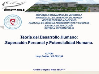 Teoría del Desarrollo Humano:
Superación Personal y Potencialidad Humana.
Ciudad Guayana, Mayo del 2017
REPÚBLICA BOLIVARIANA DE VENEZUELA
UNIVERSIDAD BICENTENARIA DE ARAGUA
VICERRECTORADO ACADÉMICO
FACULTAD DE CIENCIAS ADMINISTRATIVAS Y SOCIALES
ESCUELA DE PSICOLOGÍA
CATEDRA: INFORMATICA III
AUTOR:
Hugo Freitas / V-8.525.154
 