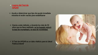  Logros del Test de
APGAR
 Ayuda a determinar que tipo de ayuda inmediata
necesita el recién nacido para estabilizarse.
 Gracia a este método, y durante los más de 50
años que se lleva realizado, se ha logrado reducir
la tasa de mortalidad y la tasa de morbilidad.
 El Test de APGAR es un dato vitalicio para la Salud
Pública Infantil.
 