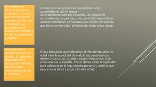 Las dos tipos de emociones que implican el yo:
autorreflexivas (15-24 meses)
autovalorativas (para los tres años). Las emociones
autorreflexivas surgen luego de que el niño desarrolla la
Autoconcienciación. Es necesario que el niño comprenda
que tiene una identidad diferente del resto de los demás
Autorreflexivas-
como la turbación,
empatía y la envidia
Autoconcienciación
comprensión de que
la existencia y el
funcionamiento
propio son distintos a
los de otras personas
y objetos
En las emociones autovalorativas el niño de tres años de
edad tiene la capacidad de evaluar sus pensamientos,
deseos y conductas. Otro concepto relacionado a las
emociones es la empatía. Ésta se define como la capacidad
para colocarse en el lugar de otra persona y sentir lo que
esa persona siente ( surge a los dos años)
Autovalorativas
emociones como el
orgullo, la culpa que
dependen de la
autoconcienciación y
las normas de
comportamiento de
la sociedad.
 