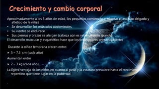 Crecimiento y cambio corporal
Aproximadamente a los 3 años de edad, los pequeños comienzan a adoptar el aspecto delgado y
atlético de la niñez
• Se desarrollan los músculos abdominales
• Su vientre se endurece
• Sus piernas y brazos se alargan (cabeza aún es relativamente grande)
El desarrollo muscular y esquelético hace que los preescolares sean más fuertes
Durante la niñez temprana crecen entre:
 5 – 7.5 cm (cada año)
Aumentan entre
 2 – 3 kg (cada año)
La ligera ventaja de los niños en cuanto al peso y la estatura prevalece hasta el crecimiento
repentino que tiene lugar en la pubertad
 