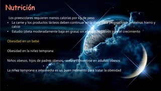 Nutrición
Los preescolares requieren menos calorías por kg de peso
• La carne y los productos lácteos deben continuar en la dieta para proporcionar proteínas hierro y
calcio
• Estudio (dieta moderadamente baja en grasa) sin efectos negativos para el crecimiento
Obesidad en un bebé
Obesidad en la niñez temprana
Niños obesos, hijos de padres obesos, suelen convertirse en adultos obesos
La niñez temprana e intermedia es un buen momento para tratar la obesidad
 