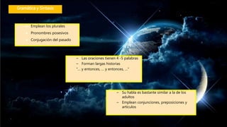 Gramática y Sintaxis
 Emplean los plurales
 Pronombres posesivos
 Conjugación del pasado
– Las oraciones tienen 4 -5 palabras
– Forman largas historias
“… y entonces, … y entonces, …”
– Su habla es bastante similar a la de los
adultos
– Emplean conjunciones, preposiciones y
artículos
 