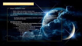 DESARROLLO DE LA PERSONALIDAD
• Erikson: Iniciativa vs. Culpa
– Poder y deseo de realizar nuevas cosas.
– Culpa surge ante las reglas morales y sociales que interfieren con los planes.
– Virtud: Propósito: establecer y seguir metas in culpa.
• Identificación
El niño(a) adopta características, creencias, actitudes, valores y comportamientos de
otra persona o grupo.
• Identidad de Género
– Consciencia e identificación como hombres o mujeres.
• Teoría Psicoanalítica (Freud)
– Identificación con el padre del mismo género.
• Teoría Aprendizaje Social (Bandura)
– Observación e imitación de modelos.
– 4 pasos para imitar:
» Desear ser el modelo
» Creerse ser el modelo
» Experimentar emociones del modelo
» Actuar como el modelo
 