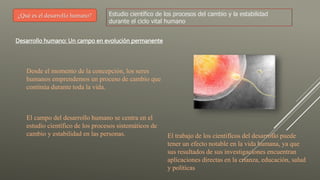 ¿Qué es el desarrollo humano? Estudio científico de los procesos del cambio y la estabilidad
durante el ciclo vital humano
Desarrollo humano: Un campo en evolución permanente
Desde el momento de la concepción, los seres
humanos emprendemos un proceso de cambio que
continúa durante toda la vida.
El campo del desarrollo humano se centra en el
estudio científico de los procesos sistemáticos de
cambio y estabilidad en las personas. El trabajo de los cientifícos del desarrollo puede
tener un efecto notable en la vida humana, ya que
sus resultados de sus investigaciones encuentran
aplicaciones directas en la crianza, educación, salud
y políticas
 