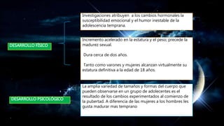 Investigaciones atribuyen a los cambios hormonales la
susceptibilidad emocional y el humor inestable de la
adolescencia temprana.
DESARROLLO FÍSICO
Incremento acelerado en la estatura y el peso; precede la
madurez sexual.
Dura cerca de dos años.
Tanto como varones y mujeres alcanzan virtualmente su
estatura definitiva a la edad de 18 años.
La amplia variedad de tamaños y formas del cuerpo que
pueden observarse en un grupo de adolecentes es el
resultado de los cambios experimentados al comienzo de
la pubertad. A diferencia de las mujeres a los hombres les
gusta madurar mas temprano
DESARROLLO PSICOLÓGICO
 