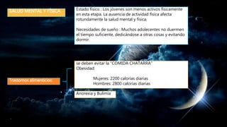SALUD MENTAL Y FÍSICA Estado físico : Los jóvenes son menos activos físicamente
en esta etapa. La ausencia de actividad física afecta
rotundamente la salud mental y física.
Necesidades de sueño : Muchos adolecentes no duermen
el tiempo suficiente, dedicándose a otras cosas y evitando
dormir.
se deben evitar la “COMIDA CHATARRA”
Obesidad:
Mujeres: 2200 calorías diarias
Hombres: 2800 calorías diarias
Trastornos alimenticios:
Anorexia y Bulimia
 