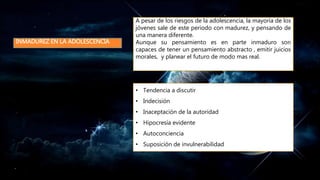INMADUREZ EN LA ADOLESCENCIA
A pesar de los riesgos de la adolescencia, la mayoría de los
jóvenes sale de este periodo con madurez, y pensando de
una manera diferente.
Aunque su pensamiento es en parte inmaduro son
capaces de tener un pensamiento abstracto , emitir juicios
morales, y planear el futuro de modo mas real.
• Tendencia a discutir
• Indecisión
• Inaceptación de la autoridad
• Hipocresía evidente
• Autoconciencia
• Suposición de invulnerabilidad
 