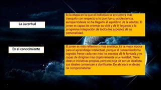 En el conocimiento
El joven es más reflexivo y más analítico. Es la mejor época
para el aprendizaje intelectual, porque el pensamiento ha
logrado frenar cada vez más los excesos de la fantasía y es
capaz de dirigirse más objetivamente a la realidad. Tiene
ideas e iniciativas propias, pero no deja de ser un idealista;
sus ideales comienzan a clarificarse. De ahí nace el deseo
de comprometerse
Es la etapa en la que el individuo se encuentra más
tranquilo con respecto a lo que fue su adolescencia,
aunque todavía no ha llegado al equilibrio de la adultez. El
joven es capaz de orientar su vida y de ir llegando a la
progresiva integración de todos los aspectos de su
personalidad.
La Juventud
 