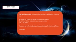 En lo Físico
Fuerza y Resistencia: el tiempo de reacción, habilidades motoras,
etc.
Alcanzan su máximo nivel entre los 25 y 30 años.
Condición Fisica: Fuerza en piernas, y manos.
(20 – 30 años)
Reducen las enfermedades, discapacidades y limitaciones física.
Fertilidad.
 