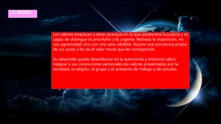 LO MORAL
Los valores empiezan a tener jerarquía en la que predomina la justicia y es
capaz de distinguir lo prioritario y lo urgente. Rechaza la imposición, no
con agresividad sino con una sana rebeldía. Asume una conciencia propia
de sus actos y les da el valor moral que les corresponde.
Su desarrollo puede desembocar en la autonomía y entonces sabrá
integrar a sus convicciones personales los valores presentados por la
sociedad, la religión, el grupo y el ambiente de trabajo o de estudio.
 