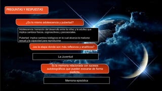 PREGUNTAS Y RESPUESTAS
¿Es lo mismo adolescencia y pubertad?
¿es la etapa donde son más reflexivos y analíticos?
Es la memoria relacionada con sucesos
autobiográficos que pueden evocarse de forma
explícita.
Adolescencia: transición del desarrollo entre la niñez y la adultez que
implica cambios físicos, cognoscitivos y psicosociales.
Pubertad: implica cambios biológicos en la cual alcanza la madurez
sexual y la capacidad para reproducirse
La Juventud
Memoria episódica
 