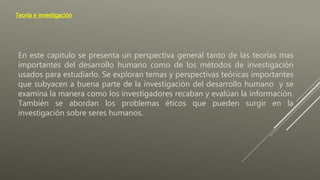 Teoría e investigación
En este capitulo se presenta un perspectiva general tanto de las teorías mas
importantes del desarrollo humano como de los métodos de investigación
usados para estudiarlo. Se exploran temas y perspectivas teóricas importantes
que subyacen a buena parte de la investigación del desarrollo humano y se
examina la manera como los investigadores recaban y evalúan la información.
También se abordan los problemas éticos que pueden surgir en la
investigación sobre seres humanos.
 