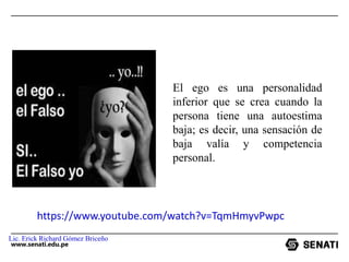 www.senati.edu.pe
El ego es una personalidad
inferior que se crea cuando la
persona tiene una autoestima
baja; es decir, una sensación de
baja valía y competencia
personal.
https://www.youtube.com/watch?v=TqmHmyvPwpc
Lic. Erick Richard Gómez Briceño
 