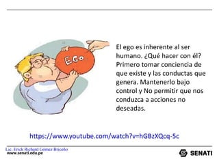 www.senati.edu.pe
El ego es inherente al ser
humano. ¿Qué hacer con él?
Primero tomar conciencia de
que existe y las conductas que
genera. Mantenerlo bajo
control y No permitir que nos
conduzca a acciones no
deseadas.
https://www.youtube.com/watch?v=hGBzXQcq-5c
Lic. Erick Richard Gómez Briceño
 