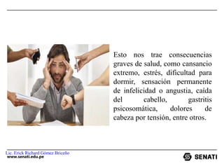 www.senati.edu.pe
Esto nos trae consecuencias
graves de salud, como cansancio
extremo, estrés, dificultad para
dormir, sensación permanente
de infelicidad o angustia, caída
del cabello, gastritis
psicosomática, dolores de
cabeza por tensión, entre otros.
Lic. Erick Richard Gómez Briceño
 