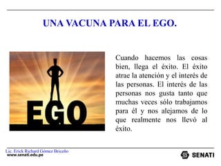www.senati.edu.pe
UNA VACUNA PARA EL EGO.
Cuando hacemos las cosas
bien, llega el éxito. El éxito
atrae la atención y el interés de
las personas. El interés de las
personas nos gusta tanto que
muchas veces sólo trabajamos
para él y nos alejamos de lo
que realmente nos llevó al
éxito.
Lic. Erick Richard Gómez Briceño
 