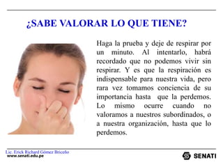 www.senati.edu.pe
¿SABE VALORAR LO QUE TIENE?
Haga la prueba y deje de respirar por
un minuto. Al intentarlo, habrá
recordado que no podemos vivir sin
respirar. Y es que la respiración es
indispensable para nuestra vida, pero
rara vez tomamos conciencia de su
importancia hasta que la perdemos.
Lo mismo ocurre cuando no
valoramos a nuestros subordinados, o
a nuestra organización, hasta que lo
perdemos.
Lic. Erick Richard Gómez Briceño
 