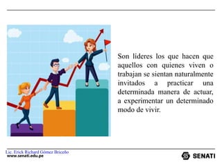 www.senati.edu.pe
Son líderes los que hacen que
aquellos con quienes viven o
trabajan se sientan naturalmente
invitados a practicar una
determinada manera de actuar,
a experimentar un determinado
modo de vivir.
Lic. Erick Richard Gómez Briceño
 