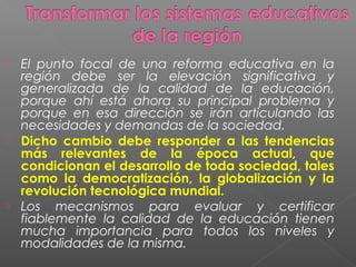  El punto focal de una reforma educativa en la
  región debe ser la elevación significativa y
  generalizada de la calidad de la educación,
  porque ahí está ahora su principal problema y
  porque en esa dirección se irán articulando las
  necesidades y demandas de la sociedad.
 Dicho cambio debe responder a las tendencias
  más relevantes de la época actual, que
  condicionan el desarrollo de toda sociedad, tales
  como la democratización, la globalización y la
  revolución tecnológica mundial.
 Los mecanismos para evaluar y certificar
  fiablemente la calidad de la educación tienen
  mucha importancia para todos los niveles y
  modalidades de la misma.
 