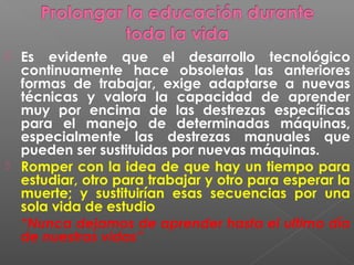    Es evidente que el desarrollo tecnológico
    continuamente hace obsoletas las anteriores
    formas de trabajar, exige adaptarse a nuevas
    técnicas y valora la capacidad de aprender
    muy por encima de las destrezas específicas
    para el manejo de determinadas máquinas,
    especialmente las destrezas manuales que
    pueden ser sustituidas por nuevas máquinas.
   Romper con la idea de que hay un tiempo para
    estudiar, otro para trabajar y otro para esperar la
    muerte; y sustituirían esas secuencias por una
    sola vida de estudio
    “Nunca dejamos de aprender hasta el ultimo día
    de nuestras vidas”
 
