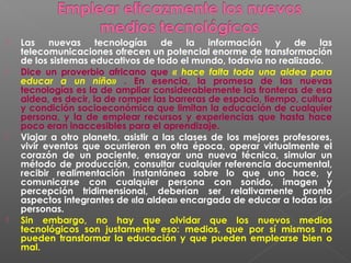    Las nuevas tecnologías de la información y de las
    telecomunicaciones ofrecen un potencial enorme de transformación
    de los sistemas educativos de todo el mundo, todavía no realizado.
   Dice un proverbio africano que « hace falta toda una aldea para
    educar a un niño» . En esencia, la promesa de las nuevas
    tecnologías es la de ampliar considerablemente las fronteras de esa
    aldea, es decir, la de romper las barreras de espacio, tiempo, cultura
    y condición socioeconómica que limitan la educación de cualquier
    persona, y la de emplear recursos y experiencias que hasta hace
    poco eran inaccesibles para el aprendizaje.
   Viajar a otro planeta, asistir a las clases de los mejores profesores,
    vivir eventos que ocurrieron en otra época, operar virtualmente el
    corazón de un paciente, ensayar una nueva técnica, simular un
    método de producción, consultar cualquier referencia documental,
    recibir realimentación instantánea sobre lo que uno hace, y
    comunicarse con cualquier persona con sonido, imagen y
    percepción tridimensional, deberían ser relativamente pronto
    aspectos integrantes de «la aldea» encargada de educar a todas las
    personas.
   Sin embargo, no hay que olvidar que los nuevos medios
    tecnológicos son justamente eso: medios, que por sí mismos no
    pueden transformar la educación y que pueden emplearse bien o
    mal.
 