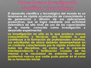    El desarrollo científico y tecnológico del mundo es un
    fenómeno de rápida acumulación de conocimiento y
    de generación y difusión de sus aplicaciones
    productivas, que se logra mediante una actividad
    sistemática de alto nivel de uso de las capacidades
    de la mente, conocida como investigación y
    desarrollo experimental
   La Investigación no sólo es lo que produce nuevos
    conocimientos y técnicas, sino también lo que
    contribuye a la formación de profesionales creativos.
    Los estudiantes de ahora deberán desempeñarse en
    un contexto caracterizado por la rápida evolución de
    todas las disciplinas, así como por la creciente
    interdependencia y fertilización cruzada de las
    mismas y la necesidad de enfrentar y resolver
    problemas nuevos que nadie pudo prever en el curso
    de su formación inicial.
 