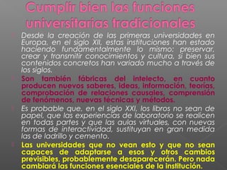    Desde la creación de las primeras universidades en
    Europa, en el siglo XII, estas instituciones han estado
    haciendo fundamentalmente lo mismo: preservar,
    crear y transmitir conocimientos y cultura, si bien sus
    contenidos concretos han variado mucho a través de
    los siglos.
   Son también fábricas del intelecto, en cuanto
    producen nuevos saberes, ideas, información, teorías,
    comprobación de relaciones causales, comprensión
    de fenómenos, nuevas técnicas y métodos.
   Es probable que, en el siglo XXI, los libros no sean de
    papel, que las experiencias de laboratorio se realicen
    en todas partes y que las aulas virtuales, con nuevas
    formas de interactividad, sustituyan en gran medida
    las de ladrillo y cemento.
   Las universidades que no vean esto y que no sean
    capaces de adaptarse a esos y otros cambios
    previsibles, probablemente desaparecerán. Pero nada
    cambiará las funciones esenciales de la institución.
 