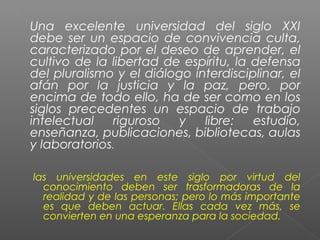 Una excelente universidad del siglo XXI
debe ser un espacio de convivencia culta,
caracterizado por el deseo de aprender, el
cultivo de la libertad de espíritu, la defensa
del pluralismo y el diálogo interdisciplinar, el
afán por la justicia y la paz, pero, por
encima de todo ello, ha de ser como en los
siglos precedentes un espacio de trabajo
intelectual   riguroso    y   libre:   estudio,
enseñanza, publicaciones, bibliotecas, aulas
y laboratorios.

las universidades en este siglo por virtud del
  conocimiento deben ser trasformadoras de la
  realidad y de las personas; pero lo más importante
  es que deben actuar. Ellas cada vez más, se
  convierten en una esperanza para la sociedad.
 