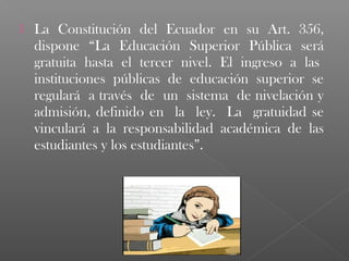    La Constitución del Ecuador en su Art. 356,
    dispone “La Educación Superior Pública será
    gratuita hasta el tercer nivel. El ingreso a las
    instituciones públicas de educación superior se
    regulará a través de un sistema de nivelación y
    admisión, definido en la ley. La gratuidad se
    vinculará a la responsabilidad académica de las
    estudiantes y los estudiantes”.
 