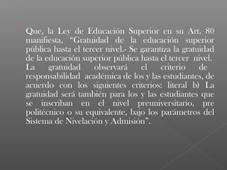    Que, la Ley de Educación Superior en su Art. 80
    manifiesta, “Gratuidad de la educación superior
    pública hasta el tercer nivel.- Se garantiza la gratuidad
    de la educación superior pública hasta el tercer nivel.
    La     gratuidad     observará     el    criterio    de
    responsabilidad académica de los y las estudiantes, de
    acuerdo con los siguientes criterios: literal b) La
    gratuidad será también para los y las estudiantes que
    se inscriban en el nivel preuniversitario, pre
    politécnico o su equivalente, bajo los parámetros del
    Sistema de Nivelación y Admisión”.
 